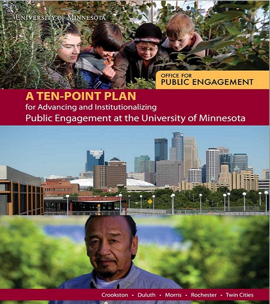 Picture of the cover of the Ten-Point Plan. Three photographs are arranged horizontally: four boys looking at some of the plants that surround them; the skyline of downtown Minneapolis; and a man looking at the camera, with vegetation and a waterbody in the background. Between the first two pictures is the full title of the plan: A Ten-Point Plan for Advancing and Institutionalizing Public Engagement at the University of Minnesota. The name of plan’s author, the University of Minnesota’s Office for Public Engagement, overlays the top photograph (boys among plants), and the university’s four campuses —Crookston, Duluth, Morris, Rochester, Twin Cities — are listed along the bottom of the cover.