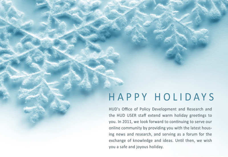 Happy Holidays! - HUD's Office of Policy Development and Research and the HUD USER staff extend warm holiday greetings to you. In 2011, we look forward to continuing to serve our online community by providing you with the latest housing news and research, and serving as a forum for the exchange of knowledge and ideas. Until then, we wish you a safe and joyous holiday.